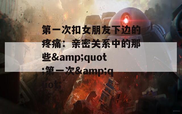 第一次扣女朋友下边的疼痛：亲密关系中的那些&quot;第一次&quot;