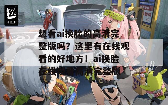 想看ai换脸的高清完整版吗？这里有在线观看的好地方！ai换脸在线观看高清完整版