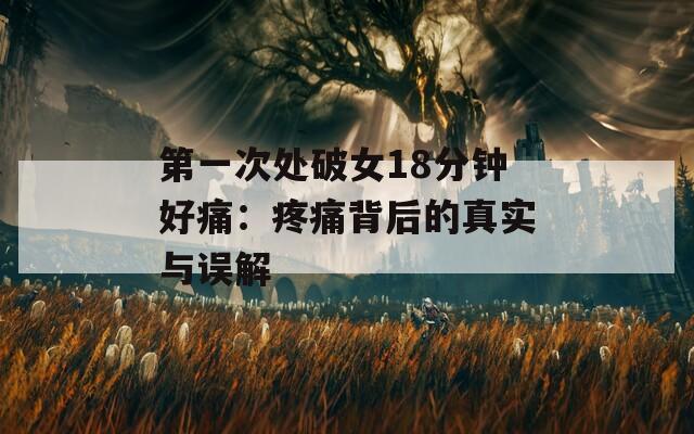 第一次处破女18分钟好痛：疼痛背后的真实与误解