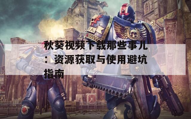 秋葵视频下载那些事儿：资源获取与使用避坑指南