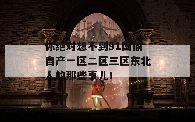 你绝对想不到91国偷自产一区二区三区东北人的那些事儿！