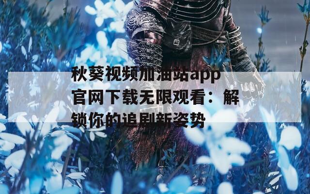 秋葵视频加油站app官网下载无限观看：解锁你的追剧新姿势