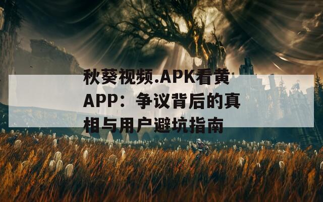 秋葵视频.APK看黄APP：争议背后的真相与用户避坑指南