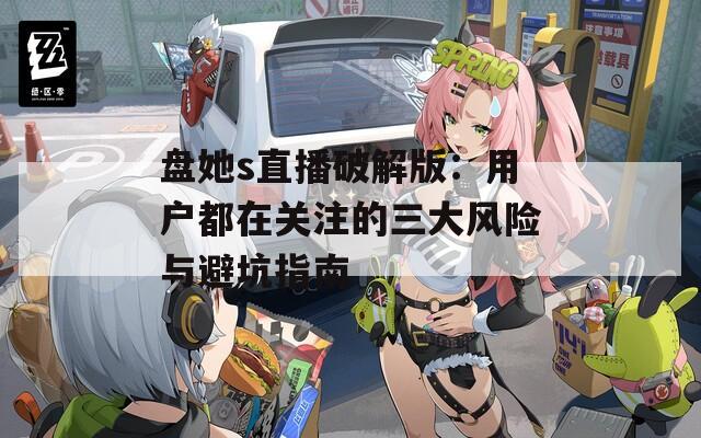 盘她s直播破解版：用户都在关注的三大风险与避坑指南