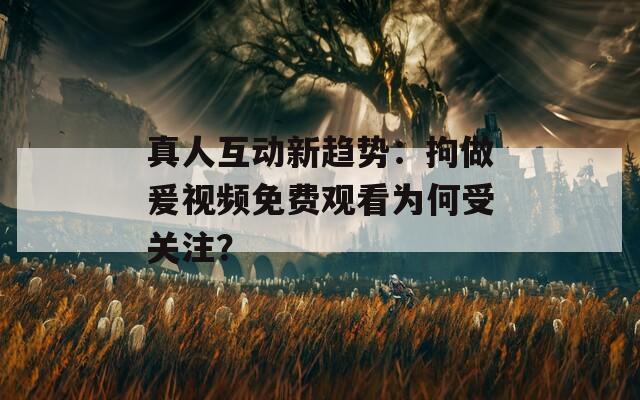 真人互动新趋势：拘做爰视频免费观看为何受关注？