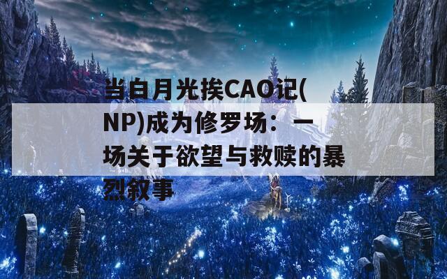当白月光挨CAO记(NP)成为修罗场：一场关于欲望与救赎的暴烈叙事