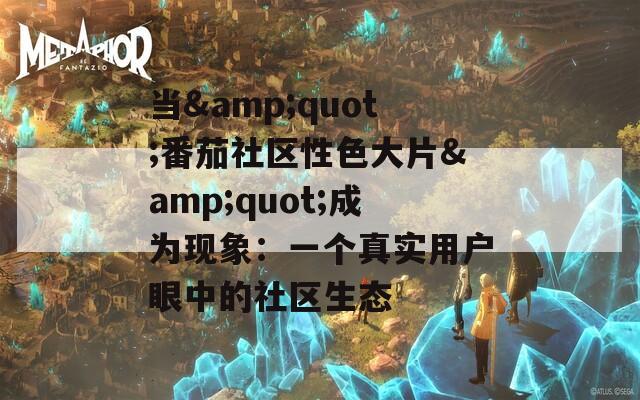 当&quot;番茄社区性色大片&quot;成为现象：一个真实用户眼中的社区生态