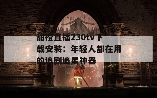 甜橙直播230tv下载安装：年轻人都在用的追剧追星神器