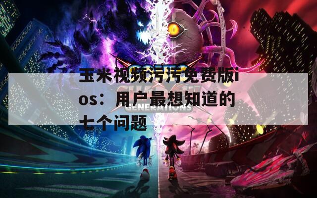 玉米视频污污免费版ios：用户最想知道的七个问题