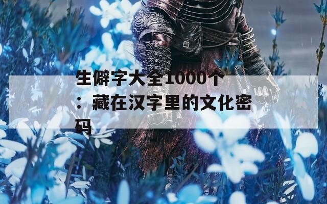 生僻字大全1000个：藏在汉字里的文化密码