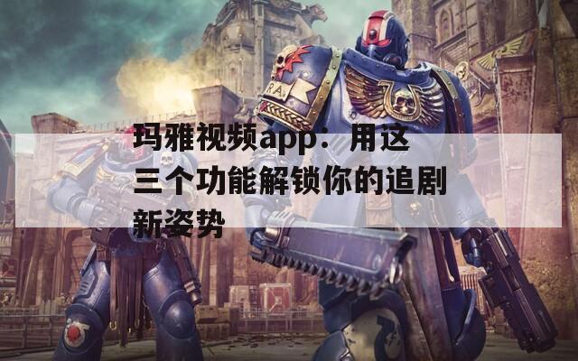 玛雅视频app：用这三个功能解锁你的追剧新姿势