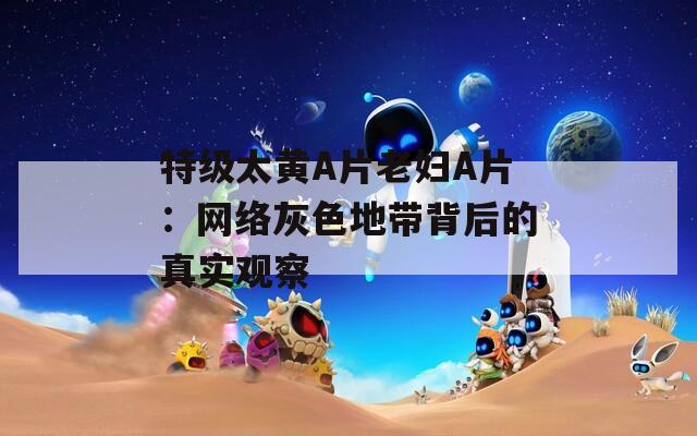 特级太黄A片老妇A片：网络灰色地带背后的真实观察