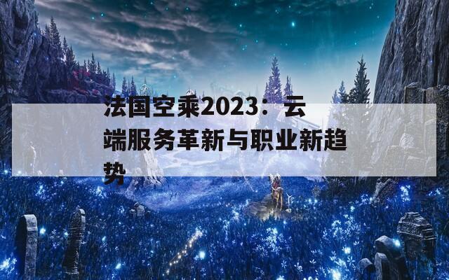 法国空乘2023：云端服务革新与职业新趋势