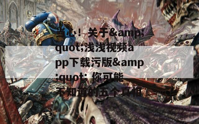 当心！关于&quot;浅浅视频app下载污版&quot; 你可能不知道的五个真相
