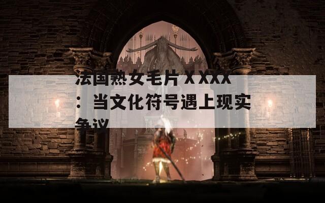 法国熟女毛片ⅩXXX：当文化符号遇上现实争议
