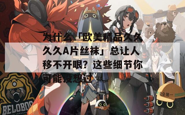 为什么「欧美精品久久久久A片丝袜」总让人移不开眼？这些细节你可能没想过