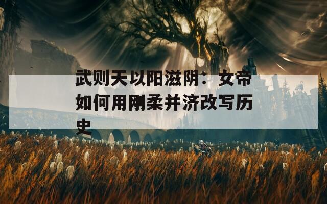 武则天以阳滋阴：女帝如何用刚柔并济改写历史
