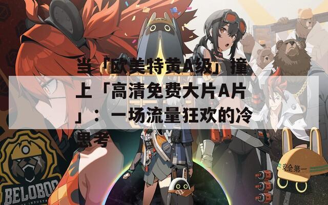 当「欧美特黄A级」撞上「高清免费大片A片」：一场流量狂欢的冷思考