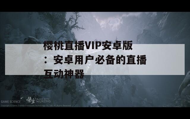 樱桃直播VIP安卓版：安卓用户必备的直播互动神器
