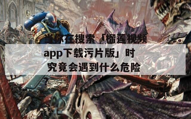 当你在搜索「榴莲视频app下载污片版」时 究竟会遇到什么危险？