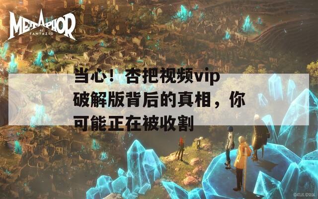 当心！杏把视频vip破解版背后的真相，你可能正在被收割