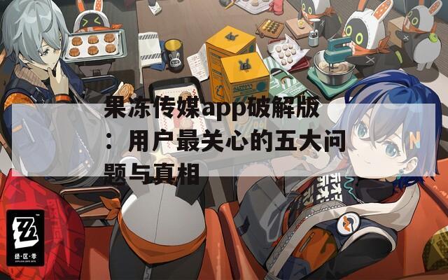 果冻传媒app破解版：用户最关心的五大问题与真相