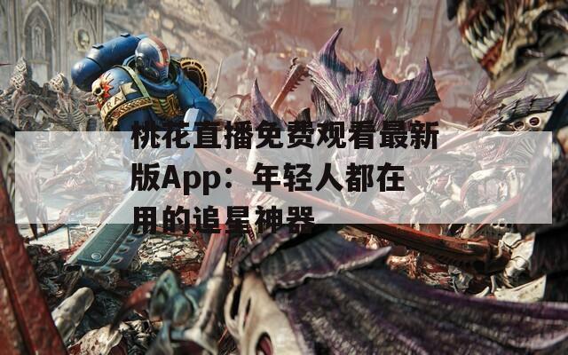 桃花直播免费观看最新版App：年轻人都在用的追星神器
