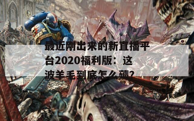 最近刚出来的新直播平台2020福利版：这波羊毛到底怎么薅？