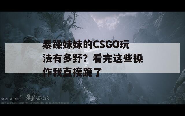 暴躁妹妹的CSGO玩法有多野？看完这些操作我直接跪了