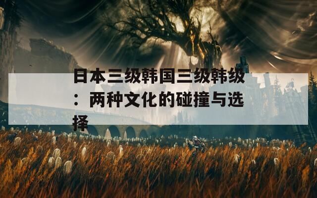 日本三级韩国三级韩级：两种文化的碰撞与选择