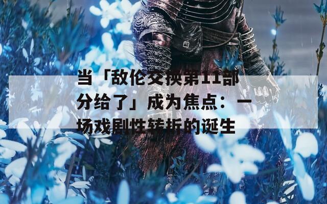 当「敌伦交换第11部分给了」成为焦点：一场戏剧性转折的诞生