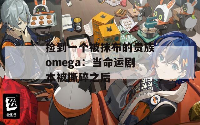 捡到一个被抹布的贵族omega：当命运剧本被撕碎之后