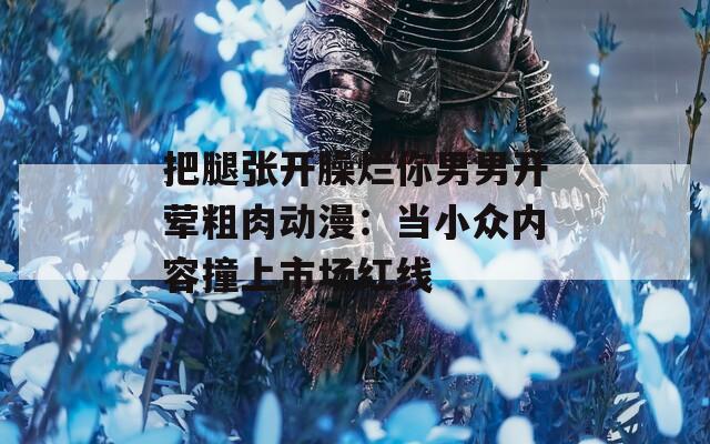 把腿张开臊烂你男男开荤粗肉动漫：当小众内容撞上市场红线