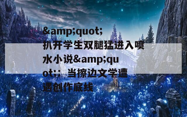 &quot;扒开学生双腿猛进入喷水小说&quot;：当擦边文学遭遇创作底线