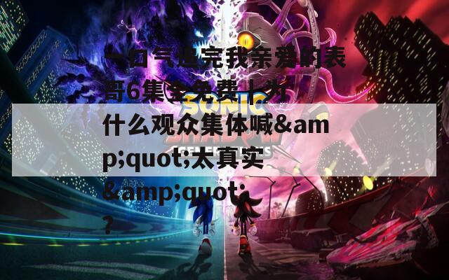 一口气追完我亲爱的表哥6集全免费 | 为什么观众集体喊&quot;太真实&quot;？