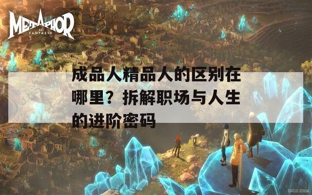 成品人精品人的区别在哪里？拆解职场与人生的进阶密码