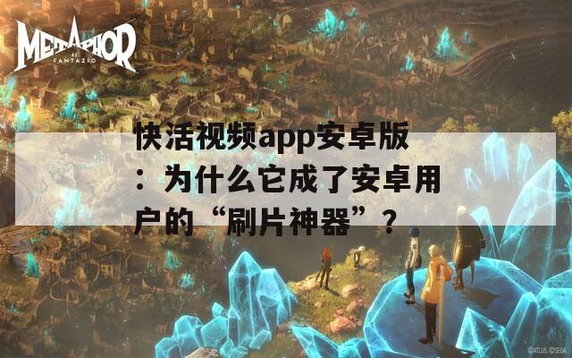 快活视频app安卓版：为什么它成了安卓用户的“刷片神器”？