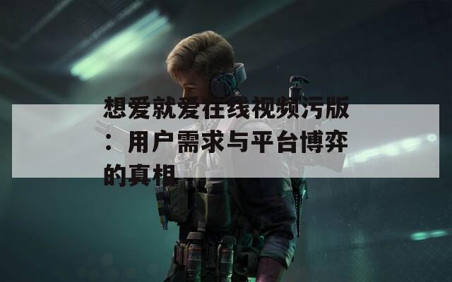 想爱就爱在线视频污版：用户需求与平台博弈的真相