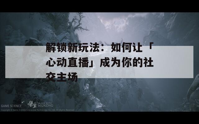 解锁新玩法：如何让「心动直播」成为你的社交主场