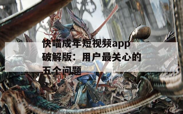 快喵成年短视频app破解版：用户最关心的五个问题