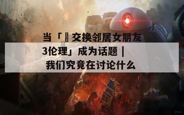 当「巜交换邻居女朋友3伦理」成为话题 | 我们究竟在讨论什么？