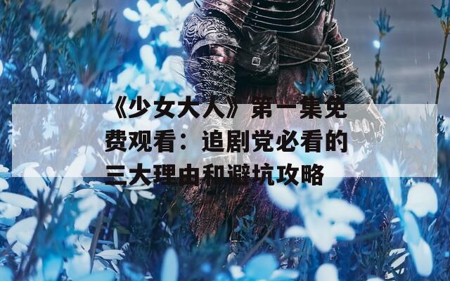 《少女大人》第一集免费观看：追剧党必看的三大理由和避坑攻略