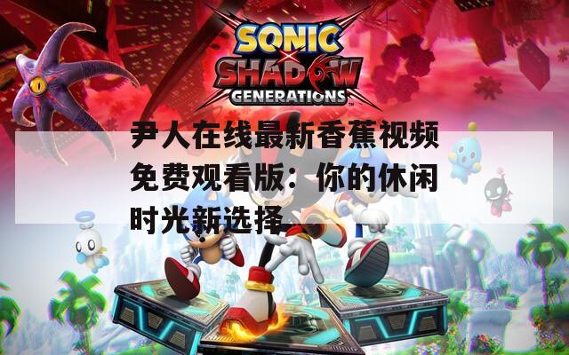 尹人在线最新香蕉视频免费观看版：你的休闲时光新选择