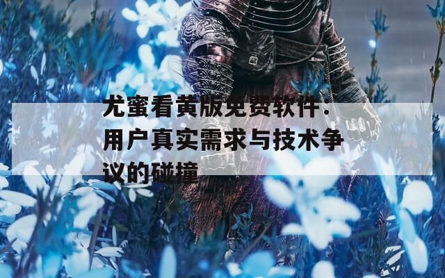 尤蜜看黄版免费软件：用户真实需求与技术争议的碰撞
