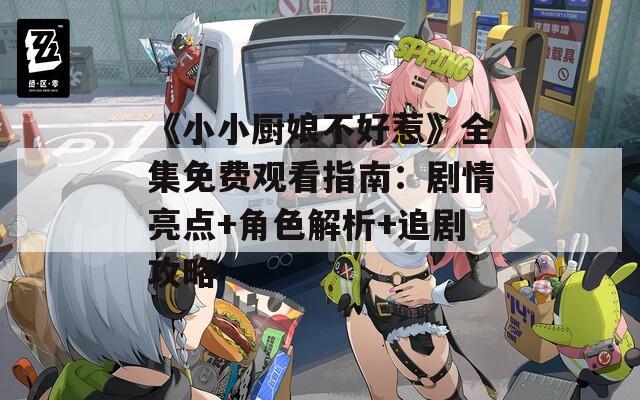 《小小厨娘不好惹》全集免费观看指南：剧情亮点+角色解析+追剧攻略