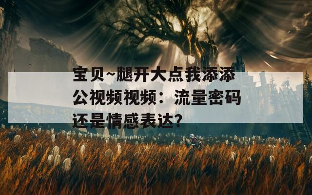 宝贝～腿开大点我添添公视频视频：流量密码还是情感表达？
