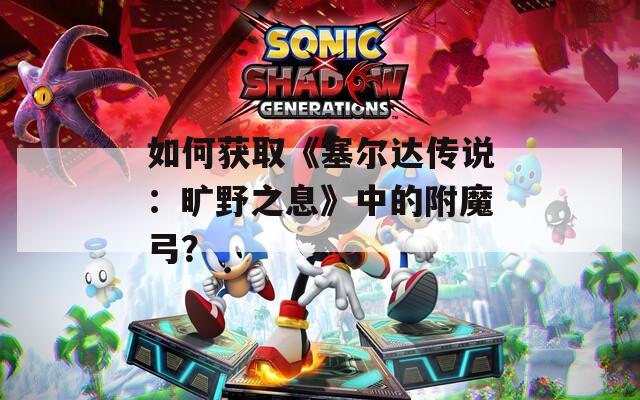 如何获取《塞尔达传说：旷野之息》中的附魔弓？