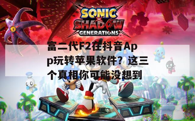 富二代F2在抖音App玩转苹果软件？这三个真相你可能没想到