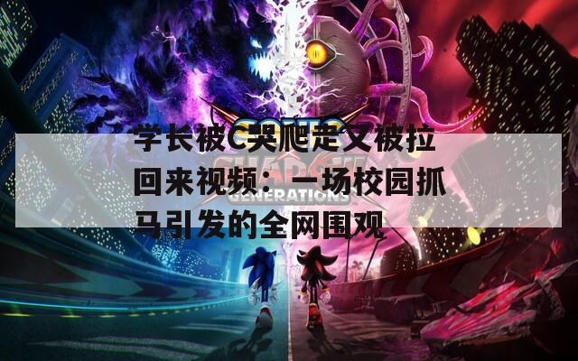学长被C哭爬走又被拉回来视频：一场校园抓马引发的全网围观