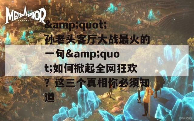 &quot;孙老头客厅大战最火的一句&quot;如何掀起全网狂欢？这三个真相你必须知道